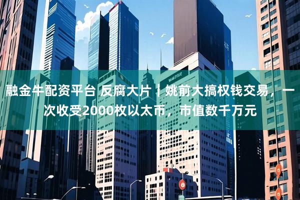 融金牛配资平台 反腐大片｜姚前大搞权钱交易，一次收受2000枚以太币，市值数千万元