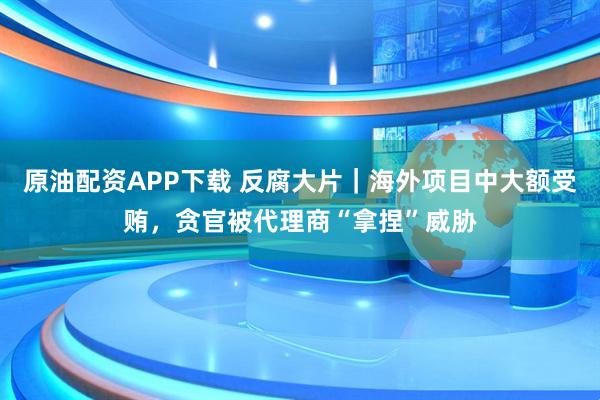 原油配资APP下载 反腐大片｜海外项目中大额受贿，贪官被代理商“拿捏”威胁