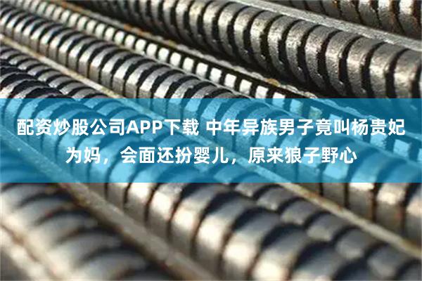 配资炒股公司APP下载 中年异族男子竟叫杨贵妃为妈，会面还扮婴儿，原来狼子野心