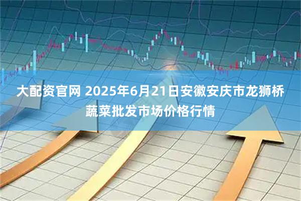 大配资官网 2025年6月21日安徽安庆市龙狮桥蔬菜批发市场价格行情