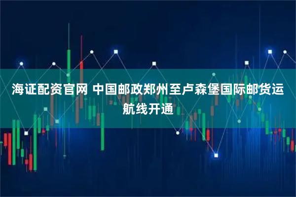 海证配资官网 中国邮政郑州至卢森堡国际邮货运航线开通