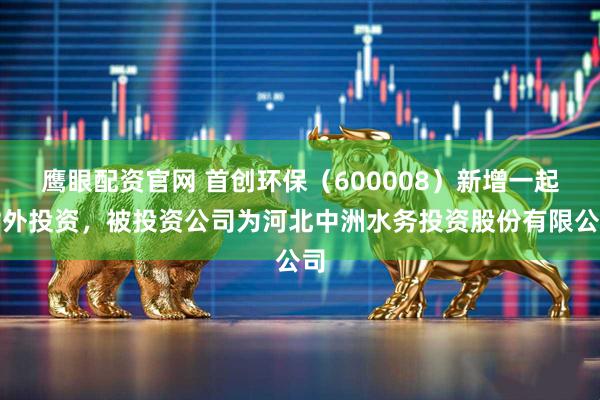 鹰眼配资官网 首创环保（600008）新增一起对外投资，被投资公司为河北中洲水务投资股份有限公司