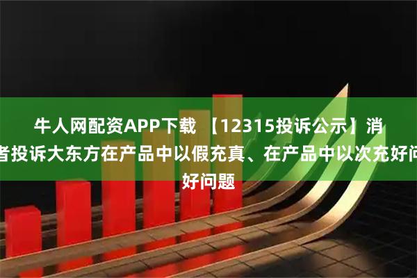 牛人网配资APP下载 【12315投诉公示】消费者投诉大东方在产品中以假充真、在产品中以次充好问题