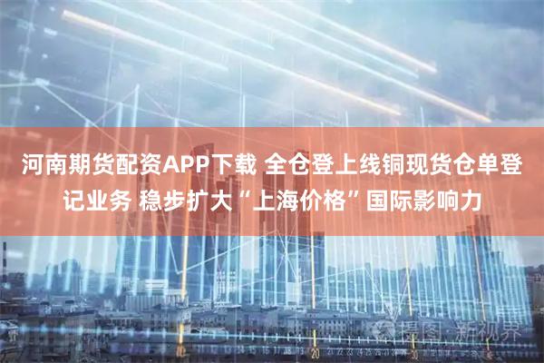 河南期货配资APP下载 全仓登上线铜现货仓单登记业务 稳步扩大“上海价格”国际影响力
