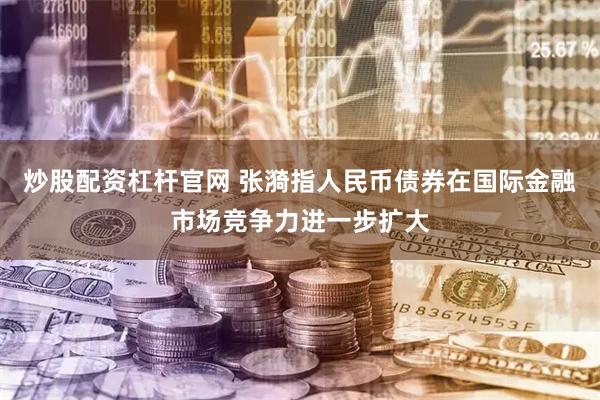 炒股配资杠杆官网 张漪指人民币债券在国际金融市场竞争力进一步扩大