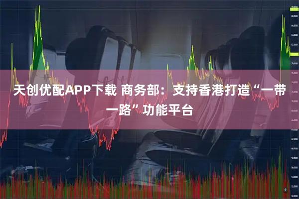 天创优配APP下载 商务部：支持香港打造“一带一路”功能平台