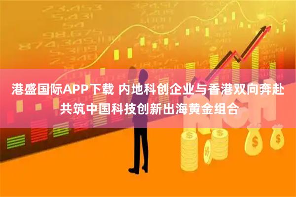 港盛国际APP下载 内地科创企业与香港双向奔赴 共筑中国科技创新出海黄金组合