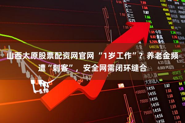 山西太原股票配资网官网 “1岁工作”？养老金频遭“刺客”，安全网需闭环缝合