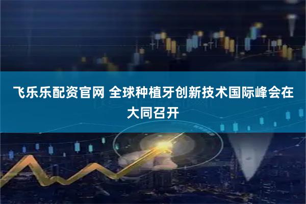 飞乐乐配资官网 全球种植牙创新技术国际峰会在大同召开