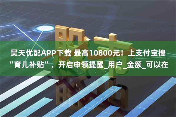 昊天优配APP下载 最高10800元！上支付宝搜“育儿补贴”，开启申领提醒_用户_金额_可以在