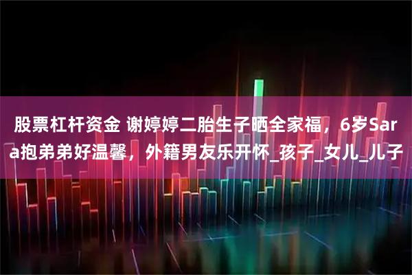 股票杠杆资金 谢婷婷二胎生子晒全家福，6岁Sara抱弟弟好温馨，外籍男友乐开怀_孩子_女儿_儿子