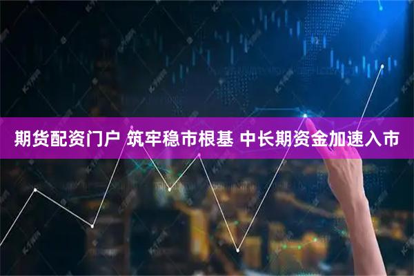 期货配资门户 筑牢稳市根基 中长期资金加速入市