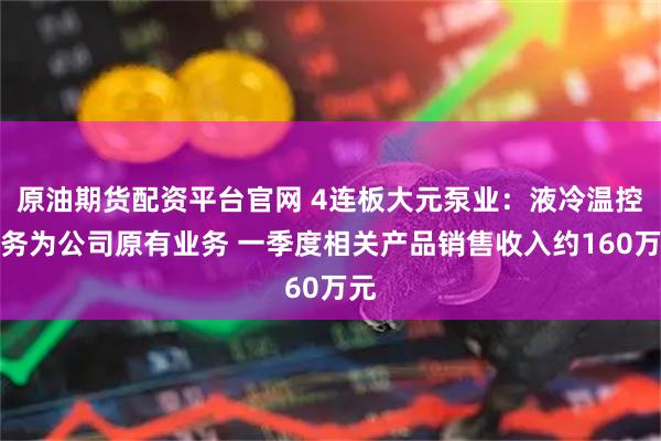 原油期货配资平台官网 4连板大元泵业：液冷温控业务为公司原有业务 一季度相关产品销售收入约160万元