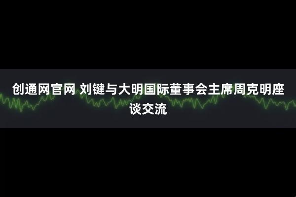 创通网官网 刘键与大明国际董事会主席周克明座谈交流