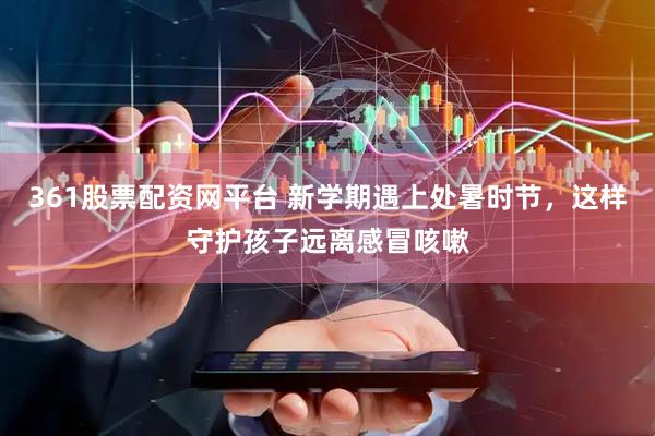 361股票配资网平台 新学期遇上处暑时节，这样守护孩子远离感冒咳嗽