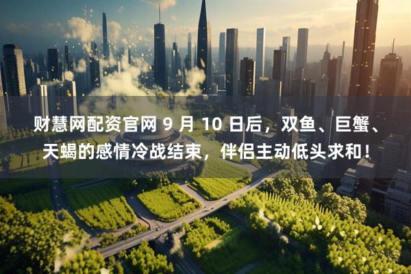 财慧网配资官网 9 月 10 日后，双鱼、巨蟹、天蝎的感情冷战结束，伴侣主动低头求和！